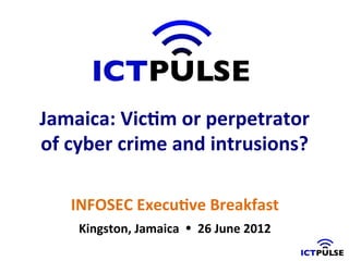 Jamaica:	
  Vic)m	
  or	
  perpetrator	
  
of	
  cyber	
  crime	
  and	
  intrusions?	
  

     INFOSEC	
  Execu)ve	
  Breakfast	
  	
  
      Kingston,	
  Jamaica	
  	
  Ÿ	
  	
  26	
  June	
  2012	
  
 