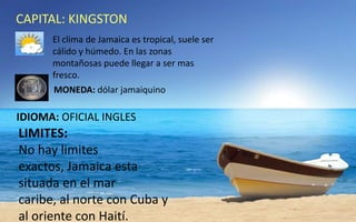 CAPITAL: KINGSTON
El clima de Jamaica es tropical, suele ser
cálido y húmedo. En las zonas
montañosas puede llegar a ser mas
fresco.
MONEDA: dólar jamaiquino

IDIOMA: OFICIAL INGLES

LIMITES:
No hay limites
exactos, Jamaica esta
situada en el mar
caribe, al norte con Cuba y
al oriente con Haití.

 