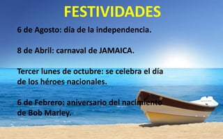 FESTIVIDADES
6 de Agosto: día de la independencia.
8 de Abril: carnaval de JAMAICA.
Tercer lunes de octubre: se celebra el día
de los héroes nacionales.
6 de Febrero: aniversario del nacimiento
de Bob Marley.

 