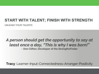 START WITH TALENT; FINISH WITH STRENGTH
UNLEASH YOUR TALENTS
A person should get the opportunity to say at
least once a day, “This is why I was born!”
~ Don Clifton, Developer of the StrengthsFinder
Tracy: Learner-Input-Connectedness-Arranger-Positivity
 