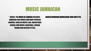 MUSIC JAMAICAN
• MUSIC: THE MUSIC OF JAMAICA INCLUDES
JAMAICAN FOLK MUSIC AND MANY POPULAR
GENDERS, SUCH AS MENTO, SKA, ROCKSTEADY,
REGGAE, DUB MUSIC, DANCEHALL, REGGAE
FUSION AND RELATED STYLES.
DANCES:BRUNKINS,BURRU,DINKI-MINI AND ETTU.
 