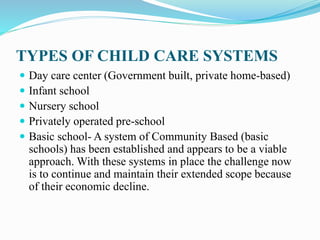 TYPES OF CHILD CARE SYSTEMS
 Day care center (Government built, private home-based)
 Infant school
 Nursery school
 Privately operated pre-school
 Basic school- A system of Community Based (basic
schools) has been established and appears to be a viable
approach. With these systems in place the challenge now
is to continue and maintain their extended scope because
of their economic decline.
 