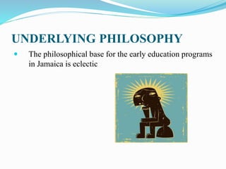 UNDERLYING PHILOSOPHY
 The philosophical base for the early education programs
in Jamaica is eclectic
 
