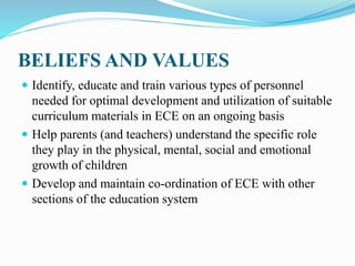 BELIEFS AND VALUES
 Identify, educate and train various types of personnel
needed for optimal development and utilization of suitable
curriculum materials in ECE on an ongoing basis
 Help parents (and teachers) understand the specific role
they play in the physical, mental, social and emotional
growth of children
 Develop and maintain co-ordination of ECE with other
sections of the education system
 