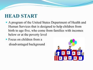 HEAD START
 A program of the United States Department of Health and
Human Services that is designed to help children from
birth to age five, who come from families with incomes
below or at the poverty level
 Focus on children from a
disadvantaged background
 