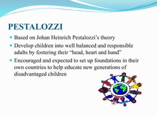 PESTALOZZI
 Based on Johan Heinrich Pestalozzi’s theory
 Develop children into well balanced and responsible
adults by fostering their “head, heart and hand”
 Encouraged and expected to set up foundations in their
own countries to help educate new generations of
disadvantaged children
 