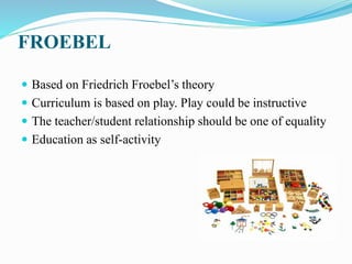 FROEBEL
 Based on Friedrich Froebel’s theory
 Curriculum is based on play. Play could be instructive
 The teacher/student relationship should be one of equality
 Education as self-activity
 