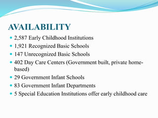 AVAILABILITY
 2,587 Early Childhood Institutions
 1,921 Recognized Basic Schools
 147 Unrecognized Basic Schools
 402 Day Care Centers (Government built, private home-
based)
 29 Government Infant Schools
 83 Government Infant Departments
 5 Special Education Institutions offer early childhood care
 