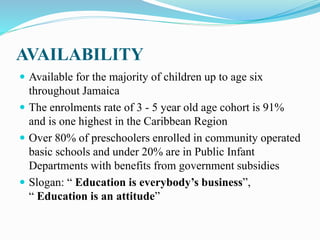 AVAILABILITY
 Available for the majority of children up to age six
throughout Jamaica
 The enrolments rate of 3 - 5 year old age cohort is 91%
and is one highest in the Caribbean Region
 Over 80% of preschoolers enrolled in community operated
basic schools and under 20% are in Public Infant
Departments with benefits from government subsidies
 Slogan: “ Education is everybody’s business”,
“ Education is an attitude”
 