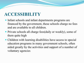 ACCESSIBILITY
 Infant schools and infant departments programs are
financed by the government, these schools charge no fees
and are available to all children.
 Private schools all charge fees(daily or weekly), some of
them quite high
 Children with learning disabilities have access to special
education programs in many government schools, often
aided greatly by the activities and support of a number of
voluntary agencies
 