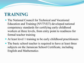 TRAINING
 The National Council for Technical and Vocational
Education and Training (NVTVET) developed national
competency standards for certifying early childhood
workers at three levels, from entry point to readiness for
formal teacher training
 At least level 1 training to be early childhood practitioners
 The basic school teacher is required to have at least three
subjects on the Jamaican School Certificate, including
English and Mathematics
 