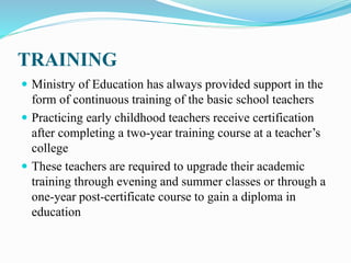 TRAINING
 Ministry of Education has always provided support in the
form of continuous training of the basic school teachers
 Practicing early childhood teachers receive certification
after completing a two-year training course at a teacher’s
college
 These teachers are required to upgrade their academic
training through evening and summer classes or through a
one-year post-certificate course to gain a diploma in
education
 