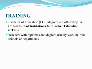 TRAINING
 Bachelor of Education (ECE) degrees are offered by the
Consortium of Institutions for Teacher Education
(CITE)
 Teachers with diplomas and degrees usually work in infant
schools or departments
 