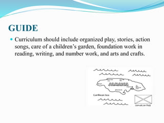 GUIDE
 Curriculum should include organized play, stories, action
songs, care of a children’s garden, foundation work in
reading, writing, and number work, and arts and crafts.
 