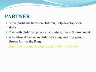 PARTNER
 Solve problems between children, help develop social
skills
 Play with children: physical activities; music & movement
 A traditional Jamaican children’s song and ring game:
Brown Girl in the Ring
http://www.youtube.com/watch?v=FH_Iu-CSqe0
 