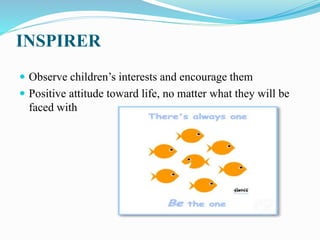 INSPIRER
 Observe children’s interests and encourage them
 Positive attitude toward life, no matter what they will be
faced with
 