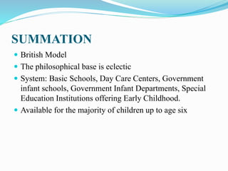 SUMMATION
 British Model
 The philosophical base is eclectic
 System: Basic Schools, Day Care Centers, Government
infant schools, Government Infant Departments, Special
Education Institutions offering Early Childhood.
 Available for the majority of children up to age six
 