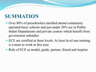 SUMMATION
 Over 80% of preschoolers enrolled attend community
operated basic schools and just under 20% are in Public
Infant Departments and private centers which benefit from
government subsidies
 ECE are certified at three levels. At least level one training
is a must to work in this area
 Role of ECE as model, guide, partner, friend and inspirer
 