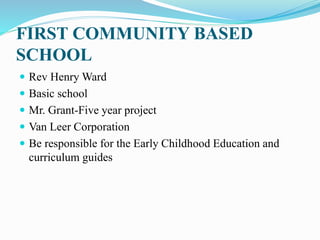 FIRST COMMUNITY BASED
SCHOOL
 Rev Henry Ward
 Basic school
 Mr. Grant-Five year project
 Van Leer Corporation
 Be responsible for the Early Childhood Education and
curriculum guides
 