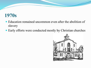 1970s
 Education remained uncommon even after the abolition of
slavery
 Early efforts were conducted mostly by Christian churches
 