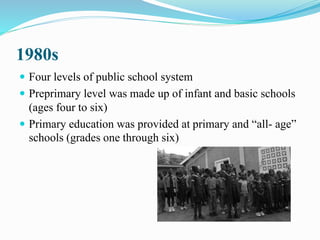 1980s
 Four levels of public school system
 Preprimary level was made up of infant and basic schools
(ages four to six)
 Primary education was provided at primary and “all- age”
schools (grades one through six)
 