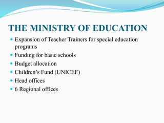 THE MINISTRY OF EDUCATION
 Expansion of Teacher Trainers for special education
programs
 Funding for basic schools
 Budget allocation
 Children’s Fund (UNICEF)
 Head offices
 6 Regional offices
 