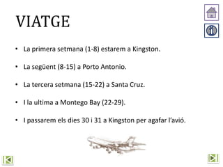 VIATGE
• La primera setmana (1-8) estarem a Kingston.
• La següent (8-15) a Porto Antonio.
• La tercera setmana (15-22) a Santa Cruz.
• I la ultima a Montego Bay (22-29).
• I passarem els dies 30 i 31 a Kingston per agafar l’avió.
 