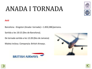 ANADA I TORNADA
Avió
Barcelona - Kingston (Anada i tornada) = 1.850,38€/persona.
Sortida a les 10:15 (Des de Barcelona).
De tornada sortida a les 12:20 (Des de Jamaica)
Maleta inclosa. Companyia: British Airways.
 