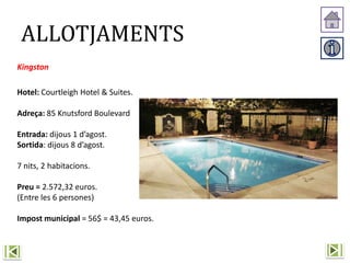 Kingston
Hotel: Courtleigh Hotel & Suites.
Adreça: 85 Knutsford Boulevard
Entrada: dijous 1 d’agost.
Sortida: dijous 8 d’agost.
7 nits, 2 habitacions.
Preu = 2.572,32 euros.
(Entre les 6 persones)
Impost municipal = 56$ = 43,45 euros.
ALLOTJAMENTS
 