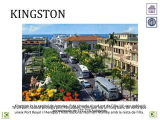 KINGSTON
Kingston és la capital de Jamaica. Està situada al sud-est de l'illa i té una població
aproximada de 577.774 habitants.
Té un port natural protegit pels Palisadoes, nom que rep un llarg banc de sorra que
uneix Port Royal i l'Aeroport Internacional Norman Manley amb la resta de l'illa.
 