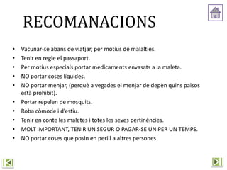 RECOMANACIONS
• Vacunar-se abans de viatjar, per motius de malalties.
• Tenir en regle el passaport.
• Per motius especials portar medicaments envasats a la maleta.
• NO portar coses líquides.
• NO portar menjar, (perquè a vegades el menjar de depèn quins països
està prohibit).
• Portar repelen de mosquits.
• Roba còmode i d’estiu.
• Tenir en conte les maletes i totes les seves pertinències.
• MOLT IMPORTANT, TENIR UN SEGUR O PAGAR-SE UN PER UN TEMPS.
• NO portar coses que posin en perill a altres persones.
 
