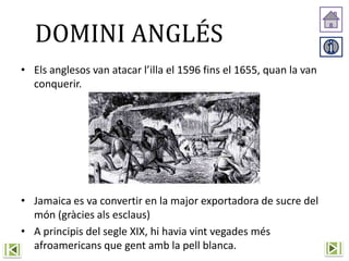 DOMINI ANGLÉS
• Els anglesos van atacar l’illa el 1596 fins el 1655, quan la van
conquerir.
• Jamaica es va convertir en la major exportadora de sucre del
món (gràcies als esclaus)
• A principis del segle XIX, hi havia vint vegades més
afroamericans que gent amb la pell blanca.
 