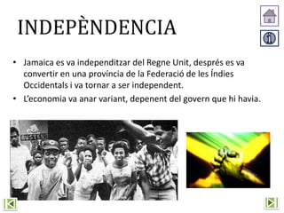 INDEPÈNDENCIA
• Jamaica es va independitzar del Regne Unit, després es va
convertir en una província de la Federació de les Índies
Occidentals i va tornar a ser independent.
• L’economia va anar variant, depenent del govern que hi havia.
 