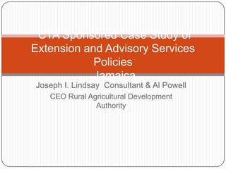 CTA Sponsored Case Study of
Extension and Advisory Services
            Policies
            Jamaica
Joseph I. Lindsay Consultant & Al Powell
   CEO Rural Agricultural Development
               Authority
 