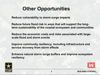 BUILDING STRONG®
Reduce vulnerability to storm surge impacts
Reduce future flood risk in ways that will support the long-
term sustainability of the coastal ecosystem and communities
Reduce the economic costs and risks associated with large-
scale flood and storm events
Improve community resiliency, including infrastructure and
service recovery from storm effects
Enhance natural storm surge buffers and improve ecosystem
resiliency
Other Opportunities
8
 