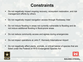 BUILDING STRONG®
Constraints
 Do not negatively impact ongoing recovery, ecosystem restoration, and risk
management efforts by others
 Do not negatively impact navigation access through Rockaway Inlet
 Do not induce flooding in areas not currently vulnerable to flooding and do
not induce additional flooding in flood-prone areas
 Do not reduce community access and egress during emergencies
 Do not impact operations at John F. Kennedy International Airport
 Do not negatively affect plants, animals, or critical habitat of species that are
listed under the Federal on NYS Endangered Species Act
 