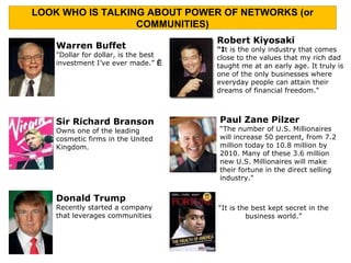 Donald Trump Recently started a company that leverages communities Warren Buffet "Dollar for dollar, is the best investment I’ve ever made.”    Sir Richard Branson Owns one of the leading cosmetic firms in the United Kingdom. Robert Kiyosaki “ I t is the only industry that comes close to the values that my rich dad taught me at an early age. It truly is one of the only businesses where everyday people can attain their dreams of financial freedom." Paul Zane Pilzer “The number of U.S. Millionaires will increase 50 percent, from 7.2 million today to 10.8 million by 2010. Many of these 3.6 million new U.S. Millionaires will make their fortune in the direct selling industry." “ It is the best kept secret in the business world.” LOOK WHO IS TALKING ABOUT POWER OF NETWORKS (or COMMUNITIES) 