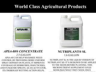 NUTRIPLANT® SL 1.6 GALLON   NUTRIPLANT SL IS THE LIQUID VERSION OF NUTRIPLANT SD. IT’S DESIGNED TO BE APPLIED TO THE SEEDS BEFORE PLANTING. THIS MICRONUTRIENT SUPPLEMENT GIVES SEEDLINGS WHAT THEY NEED, ONCE GERMINATED, TO GET A HEAD START ON THE GROWING SEASON.    APSA-80® CONCENTRATE   2.5-GALLON APSA-80 CAN HELP MAXIMIZE WEED CONTROL BY PROVIDING MORE UNIFORM SPRAY DEPOSIT ON PLANTS. IT IMPROVES COVERAGE OF HERBICIDES, INSECTICIDES, AND FUNGICIDE SPRAYS. AS AN ACTIVATOR, ITS THOROUGH WETTING ACTION HELPS IMPROVE PERFORMANCE OF POST-EMERGENT HERBICIDES, INSECTICIDES, AND FUNGICIDES.  World Class Agricultural Products 