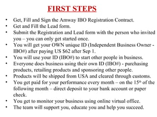FIRST STEPS Get, Fill and Sign the Amway IBO Registration Contract. Get and Fill the Lead form.  Submit the Registration and Lead form with the person who invited you – you can only get started once. You will get your OWN unique ID (Independent Business Owner - IBO#) after paying US $62 after Sep 1. You will use your ID (IBO#) to start other people in business. Everyone does business using their own ID (IBO#) - purchasing products, retailing products and sponsoring other people. Products will be shipped from USA and cleared through customs. You get paid for your performance every month – on the 15 th  of the following month – direct deposit to your bank account or paper check. You get to monitor your business using online virtual office. The team will support you, educate you and help you succeed. 