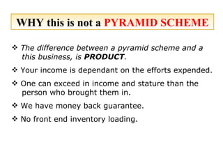 WHY this is not a  PYRAMID SCHEME The difference between a pyramid scheme and a this business, is  PRODUCT .   Your income is dependant on the efforts expended. One can exceed in income and stature than the person who brought them in. We have money back guarantee. No front end inventory loading. 
