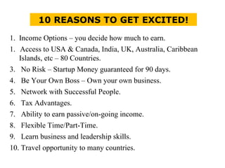 10 REASONS TO GET EXCITED! 1.  Income Options – you decide how much to earn. Access to USA & Canada, India, UK, Australia, Caribbean Islands, etc – 80 Countries. 3.  No Risk – Startup Money guaranteed for 90 days. 4.  Be Your Own Boss – Own your own business. 5.  Network with Successful People. 6.  Tax Advantages. 7.  Ability to earn passive/on-going income. 8.  Flexible Time/Part-Time. 9.  Learn business and leadership skills. 10. Travel opportunity to many countries. 