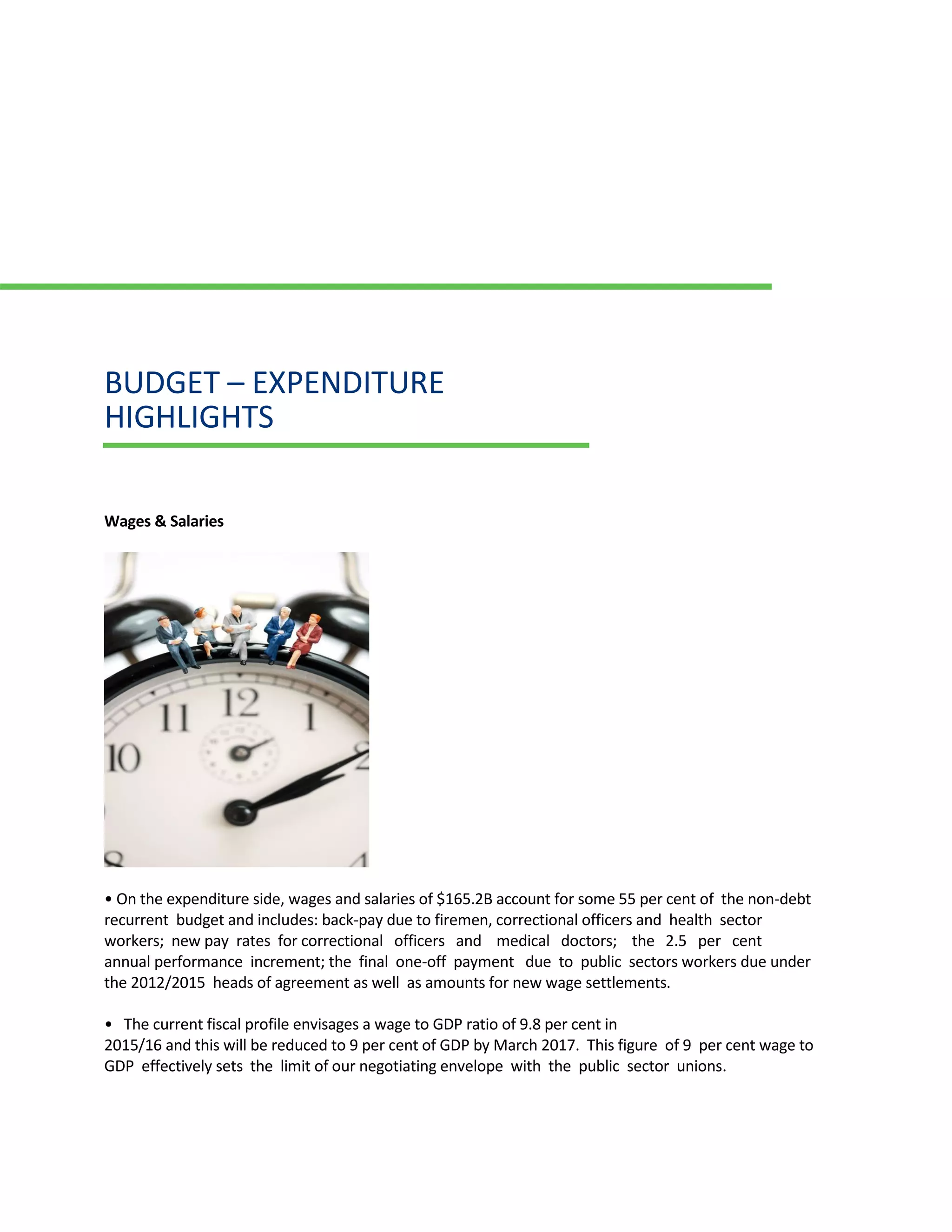 BUDGET – EXPENDITURE
HIGHLIGHTS
Wages & Salaries
• On the expenditure side, wages and salaries of $165.2B account for some 55 per cent of the non-debt
recurrent budget and includes: back-pay due to firemen, correctional officers and health sector
workers; new pay rates for correctional officers and medical doctors; the 2.5 per cent
annual performance increment; the final one-off payment due to public sectors workers due under
the 2012/2015 heads of agreement as well as amounts for new wage settlements.
• The current fiscal profile envisages a wage to GDP ratio of 9.8 per cent in
2015/16 and this will be reduced to 9 per cent of GDP by March 2017. This figure of 9 per cent wage to
GDP effectively sets the limit of our negotiating envelope with the public sector unions.
 