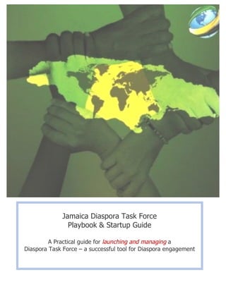 Jamaica Diaspora Task Force
Playbook & Startup Guide
A Practical guide for launching and managing a
Diaspora Task Force – a successful tool for Diaspora engagement
 