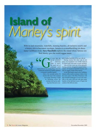 Island of
   Marley’s spirit
                         With its lush mountains, waterfalls, stunning beaches, all-inclusive resorts and
                          a history rich in buccaneer mystique, Jamaica is a swashbuckling cut above
                         many Caribbean rivals. Sara Macefield explores the island whose famous son
                                            Bob Marley gave the world reggae music




                                        “G
                                                                    et your legs up,      ple of cables hundreds of feet up in the air.
                                                                    up, up”, screamed         Having reached the other side in one
                                                                    my       Jamaican     piece, my trepidation was swiftly replaced
                                                                    guide. It wasn’t      by elation and I felt ready to tackle anything.
                                                                    the usual sort of         After all, this is just one of the adrenalin-
                                                                    command you’d         busting activities designed to tempt holiday-
                                          expect, but as I was racing along a zip-wire    makers off Jamaica’s beautiful beaches and
                                            at full pelt towards the landing platform     into its rugged, jungle-filled interior.
                                               – it seemed a sensible request!                As the third-largest island in the Caribbean,
                                                      Only a few seconds earlier, I’d     Jamaica offers much to entrance visitors, from
                                                     stood at the top of the tropical     the misty peaks of the Blue Mountains with
                                                        river gorge, knowing I would      their beautiful landscapes of rivers and water-
                                                          be skimming across the          falls, to the rocky cliffs and wide open sandy
                                                            treetops held up by noth-     beaches of the laid-back resort of Negril, the
                                                              ing more than just a cou-   coolest of all chill-out zones.




6 The Travel & Leisure Magazine                                                                            November/December 2009
 