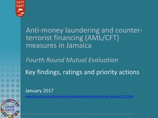 Anti-money laundering and counter-terrorist financing measures in Jamaica – Mutual Evaluation Report – January 2017 1
Anti-money laundering and counter-
terrorist financing (AML/CFT)
measures in Jamaica
Fourth Round Mutual Evaluation
Key findings, ratings and priority actions
January 2017
www.fatf-gafi.org/publications/mutualevaluations/documents/mer-jamaica-2017.html
 