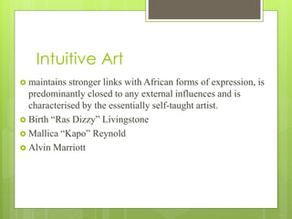Intuitive Art
 maintains stronger links with African forms of expression, is
predominantly closed to any external influences and is
characterised by the essentially self-taught artist.
 Birth “Ras Dizzy” Livingstone
 Mallica “Kapo” Reynold
 Alvin Marriott
 