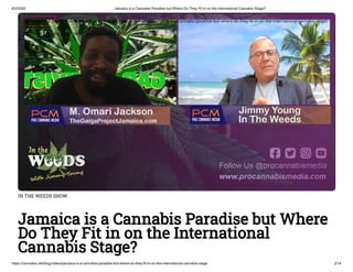6/2/2020 Jamaica is a Cannabis Paradise but Where Do They Fit in on the International Cannabis Stage?
https://cannabis.net/blog/videos/jamaica-is-a-cannabis-paradise-but-where-do-they-fit-in-on-the-international-cannabis-stage 2/14
IN THE WEEDS SHOW
Jamaica is a Cannabis Paradise but Where
Do They Fit in on the International
Cannabis Stage?
 Edit Article (https://cannabis.net/mycannabis/c-blog-entry/update/jamaica-is-a-cannabis-paradise-but-where-do-they- t-in-on-the-international-cannabis-stage)
 Article List (https://cannabis.net/mycannabis/c-blog)
 