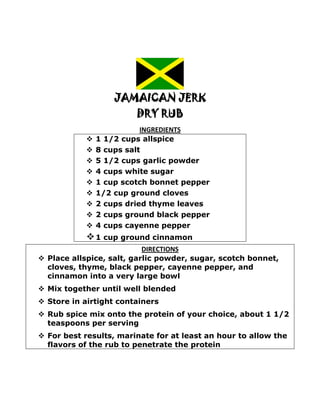 JAMAICAN JERK
                         DRY RUB
                           INGREDIENTS
               1 1/2 cups allspice
               8 cups salt
               5 1/2 cups garlic powder
               4 cups white sugar
               1 cup scotch bonnet pepper
               1/2 cup ground cloves
               2 cups dried thyme leaves
               2 cups ground black pepper
               4 cups cayenne pepper
             1 cup ground cinnamon
                           DIRECTIONS
 Place allspice, salt, garlic powder, sugar, scotch bonnet,
  cloves, thyme, black pepper, cayenne pepper, and
  cinnamon into a very large bowl
 Mix together until well blended
 Store in airtight containers
 Rub spice mix onto the protein of your choice, about 1 1/2
  teaspoons per serving
 For best results, marinate for at least an hour to allow the
  flavors of the rub to penetrate the protein
 