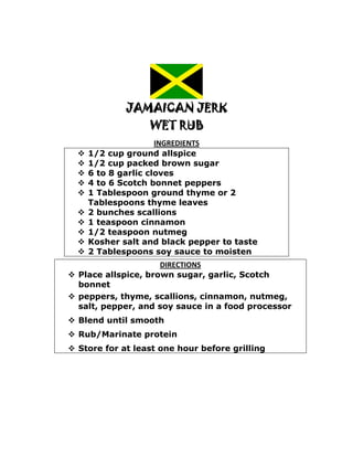 JAMAICAN JERK
                   WET RUB
                      INGREDIENTS
     1/2 cup ground allspice
     1/2 cup packed brown sugar
     6 to 8 garlic cloves
     4 to 6 Scotch bonnet peppers
     1 Tablespoon ground thyme or 2
      Tablespoons thyme leaves
     2 bunches scallions
     1 teaspoon cinnamon
     1/2 teaspoon nutmeg
     Kosher salt and black pepper to taste
     2 Tablespoons soy sauce to moisten
                     DIRECTIONS
 Place allspice, brown sugar, garlic, Scotch
  bonnet
 peppers, thyme, scallions, cinnamon, nutmeg,
  salt, pepper, and soy sauce in a food processor
 Blend until smooth
 Rub/Marinate protein
 Store for at least one hour before grilling
 