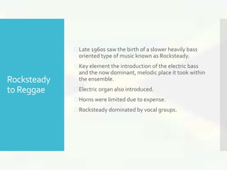 Rocksteady 
to Reggae 
 Late 1960s saw the birth of a slower heavily bass 
oriented type of music known as Rocksteady. 
 Key element the introduction of the electric bass 
and the now dominant, melodic place it took within 
the ensemble. 
 Electric organ also introduced. 
 Horns were limited due to expense. 
 Rocksteady dominated by vocal groups. 
 